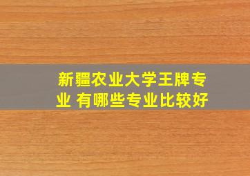 新疆农业大学王牌专业 有哪些专业比较好